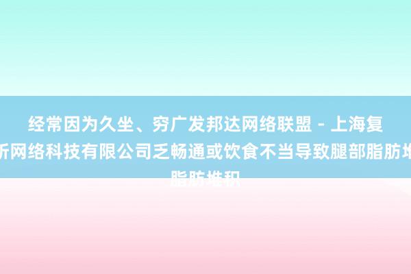 经常因为久坐、穷广发邦达网络联盟 - 上海复具昕网络科技有限公司乏畅通或饮食不当导致腿部脂肪堆积